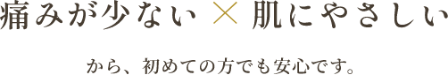 痛みが少ない×肌にやさしいから、初めての方でも安心です。